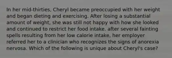 In her mid-thirties, Cheryl became preoccupied with her weight and began dieting and exercising. After losing a substantial amount of weight, she was still not happy with how she looked and continued to restrict her food intake. after several fainting spells resulting from her low calorie intake, her employer referred her to a clinician who recognizes the signs of anorexia nervosa. Which of the following is unique about Cheryl's case?