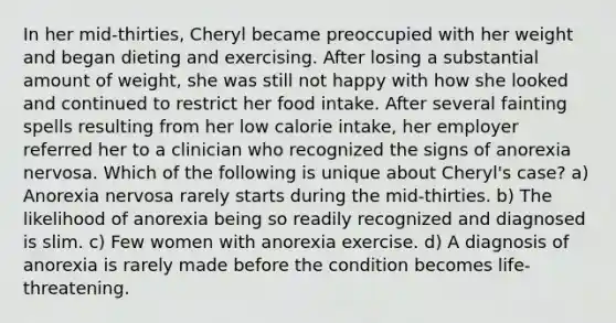 In her mid-thirties, Cheryl became preoccupied with her weight and began dieting and exercising. After losing a substantial amount of weight, she was still not happy with how she looked and continued to restrict her food intake. After several fainting spells resulting from her low calorie intake, her employer referred her to a clinician who recognized the signs of anorexia nervosa. Which of the following is unique about Cheryl's case? a) Anorexia nervosa rarely starts during the mid-thirties. b) The likelihood of anorexia being so readily recognized and diagnosed is slim. c) Few women with anorexia exercise. d) A diagnosis of anorexia is rarely made before the condition becomes life-threatening.