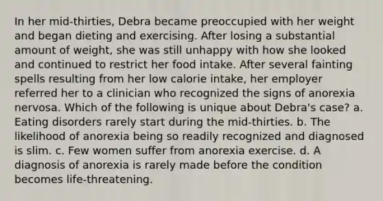 In her mid-thirties, Debra became preoccupied with her weight and began dieting and exercising. After losing a substantial amount of weight, she was still unhappy with how she looked and continued to restrict her food intake. After several fainting spells resulting from her low calorie intake, her employer referred her to a clinician who recognized the signs of anorexia nervosa. Which of the following is unique about Debra's case? a. Eating disorders rarely start during the mid-thirties. b. The likelihood of anorexia being so readily recognized and diagnosed is slim. c. Few women suffer from anorexia exercise. d. A diagnosis of anorexia is rarely made before the condition becomes life-threatening.