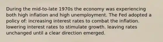 During the mid-to-late 1970s the economy was experiencing both high inflation and high unemployment. The Fed adopted a policy of: increasing interest rates to combat the inflation. lowering interest rates to stimulate growth. leaving rates unchanged until a clear direction emerged.