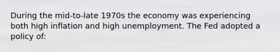 During the mid-to-late 1970s the economy was experiencing both high inflation and high unemployment. The Fed adopted a policy of: