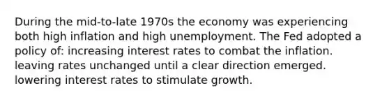 During the mid-to-late 1970s the economy was experiencing both high inflation and high unemployment. The Fed adopted a policy of: increasing interest rates to combat the inflation. leaving rates unchanged until a clear direction emerged. lowering interest rates to stimulate growth.