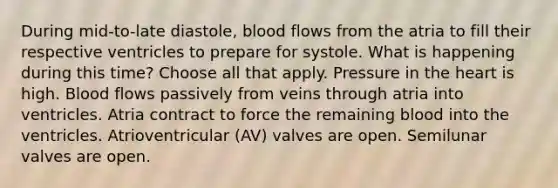 During mid-to-late diastole, blood flows from the atria to fill their respective ventricles to prepare for systole. What is happening during this time? Choose all that apply. Pressure in <a href='https://www.questionai.com/knowledge/kya8ocqc6o-the-heart' class='anchor-knowledge'>the heart</a> is high. Blood flows passively from veins through atria into ventricles. Atria contract to force the remaining blood into the ventricles. Atrioventricular (AV) valves are open. Semilunar valves are open.