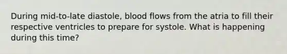 During mid-to-late diastole, blood flows from the atria to fill their respective ventricles to prepare for systole. What is happening during this time?