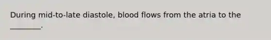 During mid-to-late diastole, blood flows from the atria to the ________.