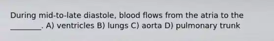 During mid-to-late diastole, blood flows from the atria to the ________. A) ventricles B) lungs C) aorta D) pulmonary trunk