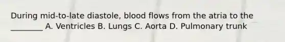 During mid-to-late diastole, blood flows from the atria to the ________ A. Ventricles B. Lungs C. Aorta D. Pulmonary trunk