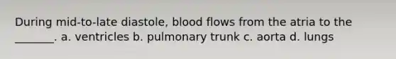 During mid-to-late diastole, blood flows from the atria to the _______. a. ventricles b. pulmonary trunk c. aorta d. lungs