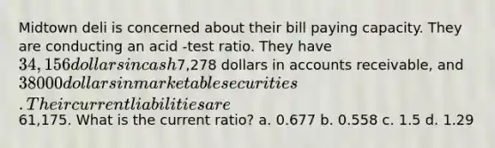 Midtown deli is concerned about their bill paying capacity. They are conducting an acid -test ratio. They have 34,156 dollars in cash7,278 dollars in accounts receivable, and 38000 dollars in marketable securities. Their current liabilities are61,175. What is the current ratio? a. 0.677 b. 0.558 c. 1.5 d. 1.29