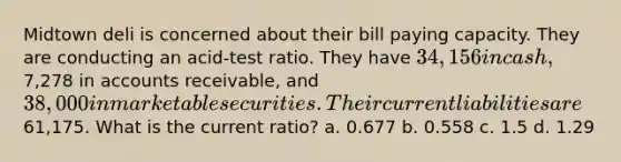 Midtown deli is concerned about their bill paying capacity. They are conducting an acid-test ratio. They have 34,156 in cash,7,278 in accounts receivable, and 38,000 in marketable securities. Their current liabilities are61,175. What is the current ratio? a. 0.677 b. 0.558 c. 1.5 d. 1.29