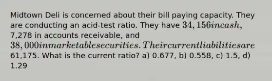 Midtown Deli is concerned about their bill paying capacity. They are conducting an acid-test ratio. They have 34,156 in cash,7,278 in accounts receivable, and 38,000 in marketable securities. Their current liabilities are61,175. What is the current ratio? a) 0.677, b) 0.558, c) 1.5, d) 1.29