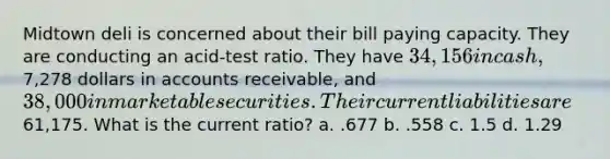 Midtown deli is concerned about their bill paying capacity. They are conducting an acid-test ratio. They have 34,156 in cash,7,278 dollars in accounts receivable, and 38,000 in marketable securities. Their current liabilities are61,175. What is the current ratio? a. .677 b. .558 c. 1.5 d. 1.29