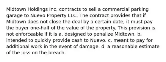 Midtown Holdings Inc. contracts to sell a commercial parking garage to Nuevo Property LLC. The contract provides that if Midtown does not close the deal by a certain date, it must pay the buyer one-half of the value of the property. This provision is not enforceable if it is a. designed to penalize Midtown. b. intended to quickly provide cash to Nuevo. c. meant to pay for additional work in the event of damage. d. a reasonable estimate of the loss on the breach.