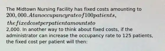 The Midtown Nursing Facility has fixed costs amounting to 200,000. At an occupancy rate of 100 patients, the fixed cost per patient amounts to2,000. In another way to think about fixed costs, if the administrator can increase the occupancy rate to 125 patients, the fixed cost per patient will then: