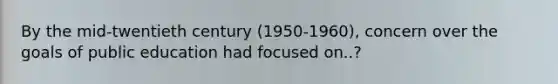 By the mid-twentieth century (1950-1960), concern over the goals of public education had focused on..?