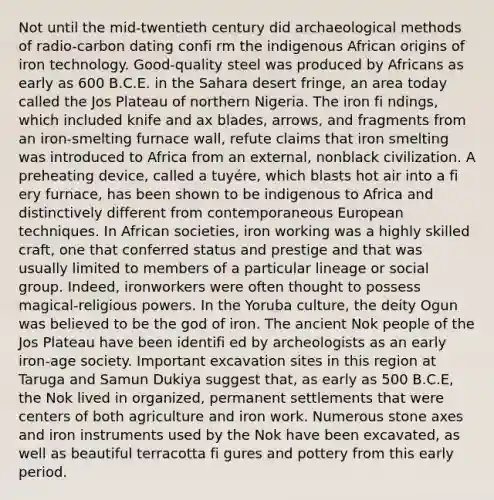 Not until the mid-twentieth century did archaeological methods of radio-carbon dating confi rm the indigenous African origins of iron technology. Good-quality steel was produced by Africans as early as 600 B.C.E. in the Sahara desert fringe, an area today called the Jos Plateau of northern Nigeria. The iron fi ndings, which included knife and ax blades, arrows, and fragments from an iron-smelting furnace wall, refute claims that iron smelting was introduced to Africa from an external, nonblack civilization. A preheating device, called a tuyére, which blasts hot air into a fi ery furnace, has been shown to be indigenous to Africa and distinctively different from contemporaneous European techniques. In African societies, iron working was a highly skilled craft, one that conferred status and prestige and that was usually limited to members of a particular lineage or social group. Indeed, ironworkers were often thought to possess magical-religious powers. In the Yoruba culture, the deity Ogun was believed to be the god of iron. The ancient Nok people of the Jos Plateau have been identifi ed by archeologists as an early iron-age society. Important excavation sites in this region at Taruga and Samun Dukiya suggest that, as early as 500 B.C.E, the Nok lived in organized, permanent settlements that were centers of both agriculture and iron work. Numerous stone axes and iron instruments used by the Nok have been excavated, as well as beautiful terracotta fi gures and pottery from this early period.