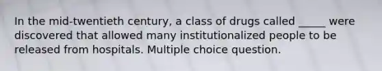 In the mid-twentieth century, a class of drugs called _____ were discovered that allowed many institutionalized people to be released from hospitals. Multiple choice question.