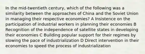 In the mid-twentieth century, which of the following was a similarity between the approaches of China and the Soviet Union in managing their respective economies? A Insistence on the participation of industrial workers in planning their economies B Recognition of the independence of satellite states in developing their economies C Building popular support for their regimes by slowing the pace of industrialization D Direct intervention in their economies to speed the process of industrialization