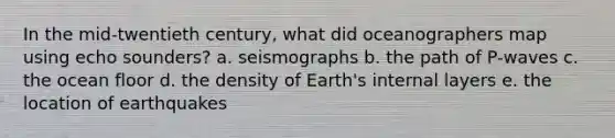 In the mid-twentieth century, what did oceanographers map using echo sounders? a. seismographs b. the path of P-waves c. the ocean floor d. the density of Earth's internal layers e. the location of earthquakes