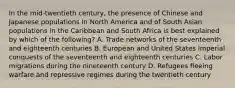 In the mid-twentieth century, the presence of Chinese and Japanese populations in North America and of South Asian populations in the Caribbean and South Africa is best explained by which of the following? A. Trade networks of the seventeenth and eighteenth centuries B. European and United States imperial conquests of the seventeenth and eighteenth centuries C. Labor migrations during the nineteenth century D. Refugees fleeing warfare and repressive regimes during the twentieth century