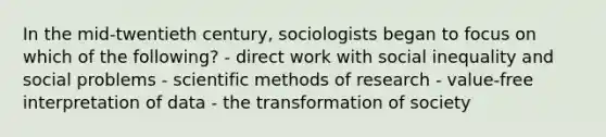 In the mid-twentieth century, sociologists began to focus on which of the following? - direct work with social inequality and social problems - scientific methods of research - value-free interpretation of data - the transformation of society