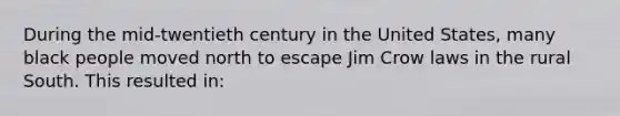 During the mid-twentieth century in the United States, many black people moved north to escape Jim Crow laws in the rural South. This resulted in: