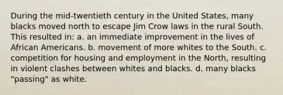 During the mid-twentieth century in the United States, many blacks moved north to escape Jim Crow laws in the rural South. This resulted in: a. an immediate improvement in the lives of <a href='https://www.questionai.com/knowledge/kktT1tbvGH-african-americans' class='anchor-knowledge'>african americans</a>. b. movement of more whites to the South. c. competition for housing and employment in the North, resulting in violent clashes between whites and blacks. d. many blacks "passing" as white.