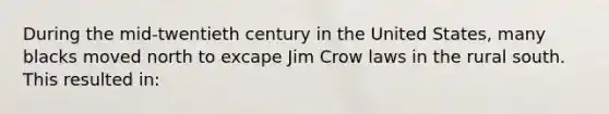 During the mid-twentieth century in the United States, many blacks moved north to excape Jim Crow laws in the rural south. This resulted in: