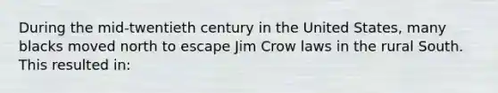 During the mid-twentieth century in the United States, many blacks moved north to escape Jim Crow laws in the rural South. This resulted in: