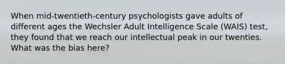 When mid-twentieth-century psychologists gave adults of different ages the Wechsler Adult Intelligence Scale (WAIS) test, they found that we reach our intellectual peak in our twenties. What was the bias here?