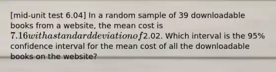 [mid-unit test 6.04] In a random sample of 39 downloadable books from a website, the mean cost is 7.16 with a standard deviation of2.02. Which interval is the 95% confidence interval for the mean cost of all the downloadable books on the website?