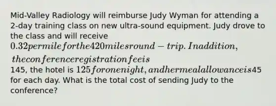 Mid-Valley Radiology will reimburse Judy Wyman for attending a 2-day training class on new ultra-sound equipment. Judy drove to the class and will receive 0.32 per mile for the 420 miles round-trip. In addition, the conference registration fee is145, the hotel is 125 for one night, and her meal allowance is45 for each day. What is the total cost of sending Judy to the conference?