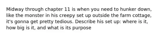 Midway through chapter 11 is when you need to hunker down, like the monster in his creepy set up outside the farm cottage, it's gonna get pretty tedious. Describe his set up: where is it, how big is it, and what is its purpose