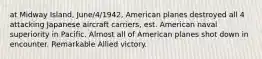 at Midway Island, June/4/1942, American planes destroyed all 4 attacking Japanese aircraft carriers, est. American naval superiority in Pacific. Almost all of American planes shot down in encounter. Remarkable Allied victory.