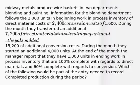 midway metals produce wire baskets in two departments. blending and painting. Information for the blending department follows the 2,000 units in beginning work in process inventory of direct material costs of 2,400 conversion costs of1,600. During the month they transferred an additional 7,200 of direct materials into blending department. they also added15,200 of additional conversion costs. During the month they started an additional 4,000 units. At the end of the month the manager report that they have 1,000 units in ending work in process inventory that are 100% complete with regards to direct materials and 60% complete with regards to conversion. Which of the following would be part of the entry needed to record Completed production during the period?