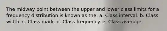 The midway point between the upper and lower class limits for a frequency distribution is known as the: a. Class interval. b. Class width. c. Class mark. d. Class frequency. e. Class average.