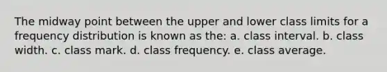 The midway point between the upper and lower class limits for a frequency distribution is known as the: a. class interval. b. class width. c. class mark. d. class frequency. e. class average.