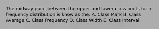 The midway point between the upper and lower class limits for a frequency distribution is know as the: A. Class Mark B. Class Average C. Class Frequency D. Class Width E. Class Interval