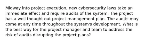 Midway into project execution, new cybersecurity laws take an immediate effect and require audits of the system. The project has a well thought out project management plan. The audits may come at any time throughout the system's development. What is the best way for the project manager and team to address the risk of audits disrupting the project plans?