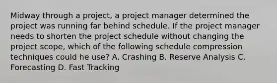 Midway through a project, a project manager determined the project was running far behind schedule. If the project manager needs to shorten the project schedule without changing the project scope, which of the following schedule compression techniques could he use? A. Crashing B. Reserve Analysis C. Forecasting D. Fast Tracking