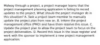 Midway through a project, a project manager learns that the project management planning application is failing to record updates to the project. What should the project manager do in this situation? A. Task a project team member to manually update the project plan from now on. B. Inform the project management office (PMO) and have them resolve this issue. C. Update the project plan to allow the project team to focus on the project deliverables. D. Record this issue in the issue register and work with the sponsor to implement a new project management application.