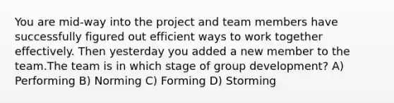 You are mid-way into the project and team members have successfully figured out efficient ways to work together effectively. Then yesterday you added a new member to the team.The team is in which stage of group development? A) Performing B) Norming C) Forming D) Storming