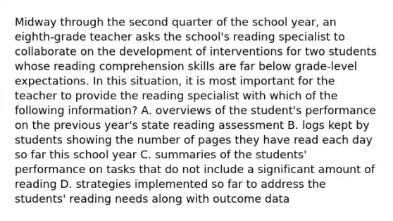 Midway through the second quarter of the school year, an eighth-grade teacher asks the school's reading specialist to collaborate on the development of interventions for two students whose reading comprehension skills are far below grade-level expectations. In this situation, it is most important for the teacher to provide the reading specialist with which of the following information? A. overviews of the student's performance on the previous year's state reading assessment B. logs kept by students showing the number of pages they have read each day so far this school year C. summaries of the students' performance on tasks that do not include a significant amount of reading D. strategies implemented so far to address the students' reading needs along with outcome data