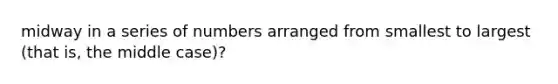midway in a series of numbers arranged from smallest to largest (that is, the middle case)?