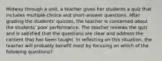 Midway through a unit, a teacher gives her students a quiz that includes multiple-choice and short-answer questions. After grading the students' quizzes, the teacher is concerned about the students' poor performance. The teacher reviews the quiz and is satisfied that the questions are clear and address the content that has been taught. In reflecting on this situation, the teacher will probably benefit most by focusing on which of the following questions?