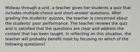 Midway through a unit, a teacher gives her students a quiz that includes multiple-choice and short-answer questions. After grading the students' quizzes, the teacher is concerned about the students' poor performance. The teacher reviews the quiz and is satisfied that the questions are clear and address the content that has been taught. In reflecting on this situation, the teacher will probably benefit most by focusing on which of the following questions?