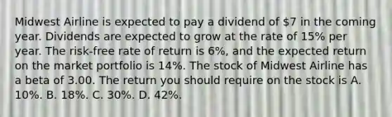 Midwest Airline is expected to pay a dividend of 7 in the coming year. Dividends are expected to grow at the rate of 15% per year. The risk-free rate of return is 6%, and the expected return on the market portfolio is 14%. The stock of Midwest Airline has a beta of 3.00. The return you should require on the stock is A. 10%. B. 18%. C. 30%. D. 42%.