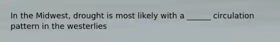In the Midwest, drought is most likely with a ______ circulation pattern in the westerlies