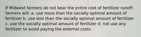 If Midwest farmers do not bear the entire cost of fertilizer runoff, farmers will: a. use more than the socially optimal amount of fertilizer b. use less than the socially optimal amount of fertilizer c. use the socially optimal amount of fertilizer d. not use any fertilizer to avoid paying the external costs