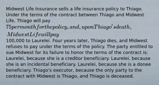 Midwest Life Insurance sells a life insurance policy to Thiago. Under the terms of the contract between Thiago and Midwest Life, Thiago will pay 75 per month for the policy, and, upon Thiago's death, Midwest Life will pay100,000 to Laurelei. Four years later, Thiago dies, and Midwest refuses to pay under the terms of the policy. The party entitled to sue Midwest for its failure to honor the terms of the contract is: Laurelei, because she is a creditor beneficiary. Laurelei, because she is an incidental beneficiary. Laurelei, because she is a donee beneficiary. Thiago's executor, because the only party to the contract with Midwest is Thiago, and Thiago is deceased.